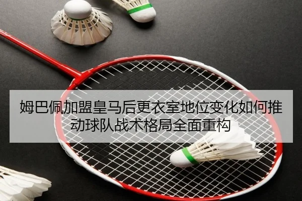 姆巴佩加盟皇马后更衣室地位变化如何推动球队战术格局全面重构