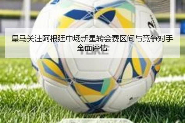 皇马关注阿根廷中场新星转会费区间与竞争对手全面评估