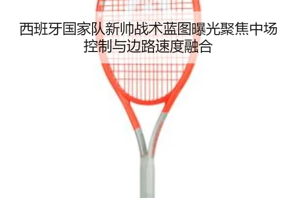 西班牙国家队新帅战术蓝图曝光聚焦中场控制与边路速度融合