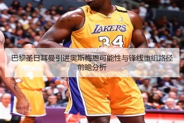 巴黎圣日耳曼引进奥斯梅恩可能性与锋线重组路径前瞻分析