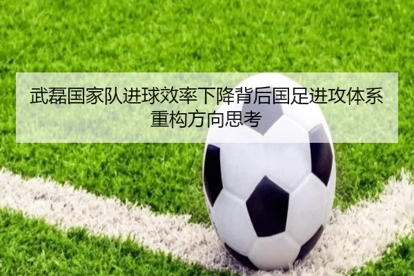 武磊国家队进球效率下降背后国足进攻体系重构方向思考