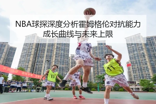 NBA球探深度分析霍姆格伦对抗能力成长曲线与未来上限