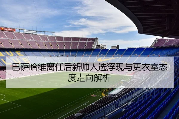 巴萨哈维离任后新帅人选浮现与更衣室态度走向解析