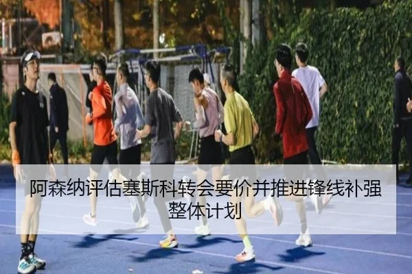 阿森纳评估塞斯科转会要价并推进锋线补强整体计划