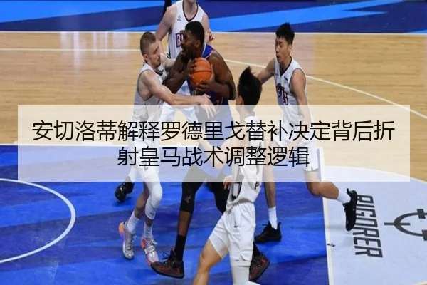 安切洛蒂解释罗德里戈替补决定背后折射皇马战术调整逻辑