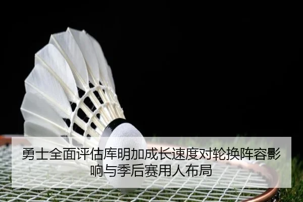 勇士全面评估库明加成长速度对轮换阵容影响与季后赛用人布局