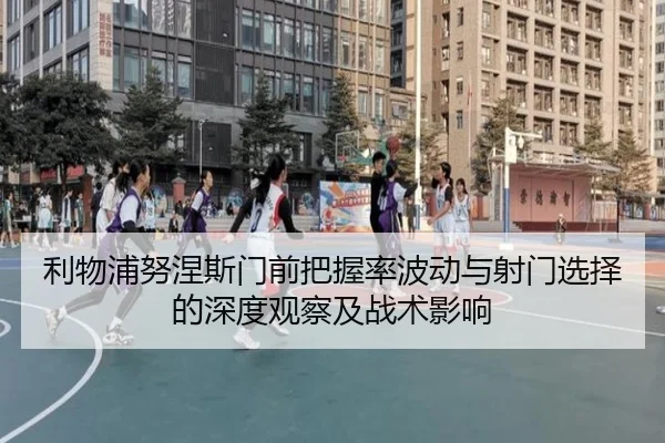 利物浦努涅斯门前把握率波动与射门选择的深度观察及战术影响