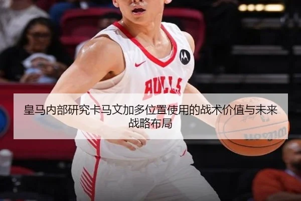 皇马内部研究卡马文加多位置使用的战术价值与未来战略布局