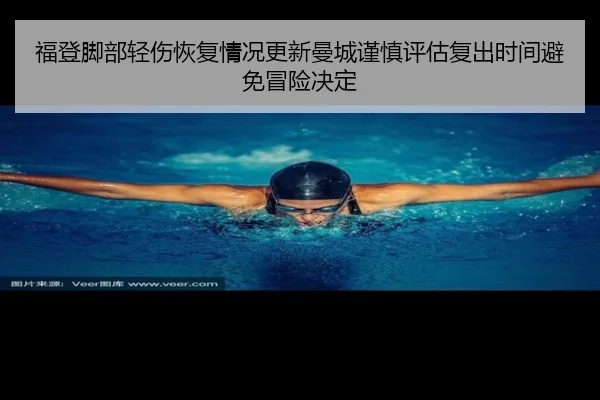 福登脚部轻伤恢复情况更新曼城谨慎评估复出时间避免冒险决定