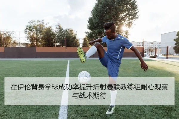 霍伊伦背身拿球成功率提升折射曼联教练组耐心观察与战术期待